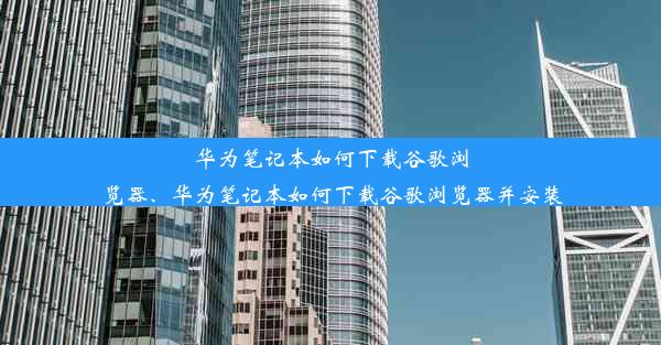 华为笔记本如何下载谷歌浏览器、华为笔记本如何下载谷歌浏览器并安装