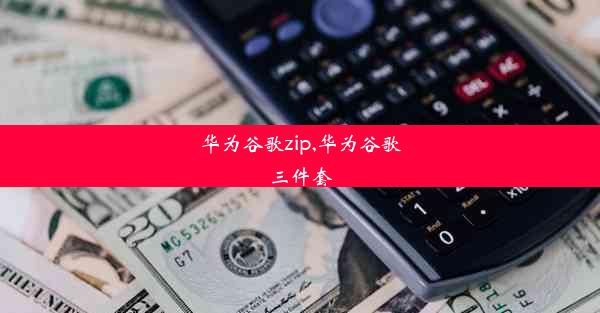 华为谷歌zip,华为谷歌三件套