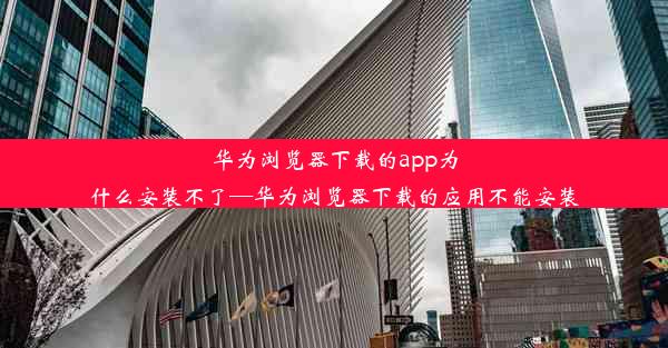 华为浏览器下载的app为什么安装不了—华为浏览器下载的应用不能安装