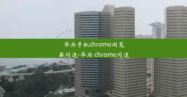 华为手机chrome浏览器闪退-华为 chrome闪退