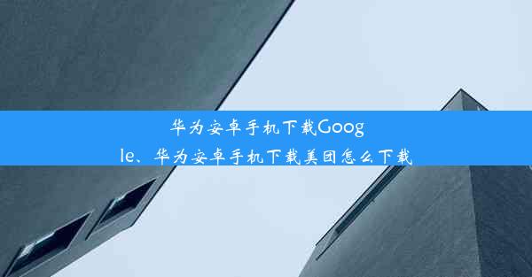 华为安卓手机下载Google、华为安卓手机下载美团怎么下载