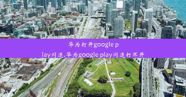 华为打开google play闪退,华为google play闪退打不开