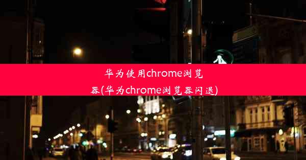 华为使用chrome浏览器(华为chrome浏览器闪退)