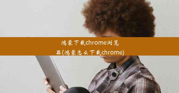 鸿蒙下载chrome浏览器(鸿蒙怎么下载chrome)