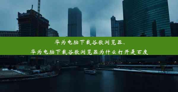 华为电脑下载谷歌浏览器、华为电脑下载谷歌浏览器为什么打开是百度