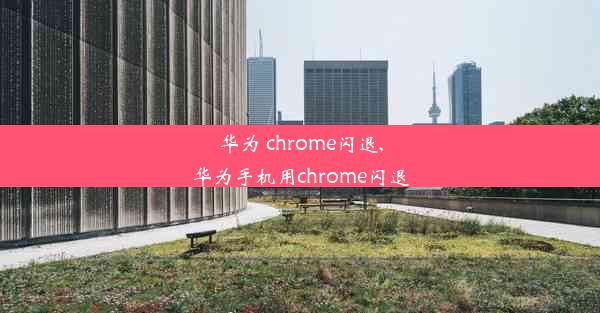 华为 chrome闪退,华为手机用chrome闪退