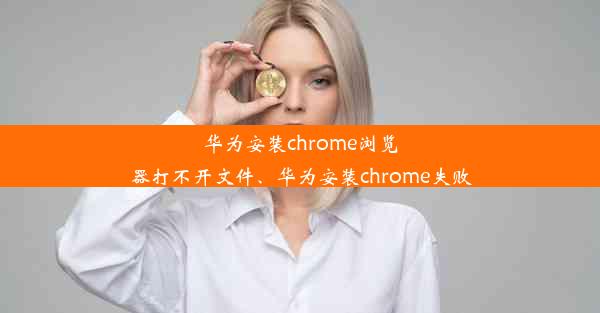 华为安装chrome浏览器打不开文件、华为安装chrome失败