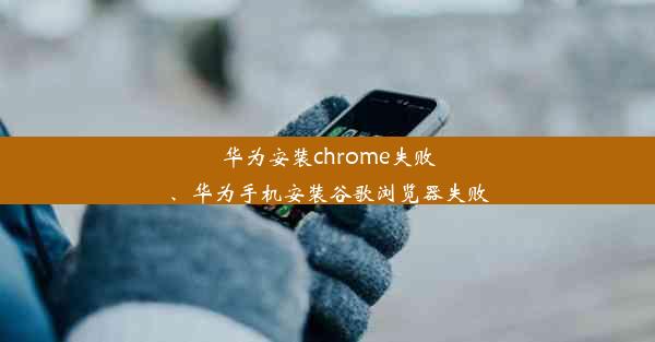 华为安装chrome失败、华为手机安装谷歌浏览器失败