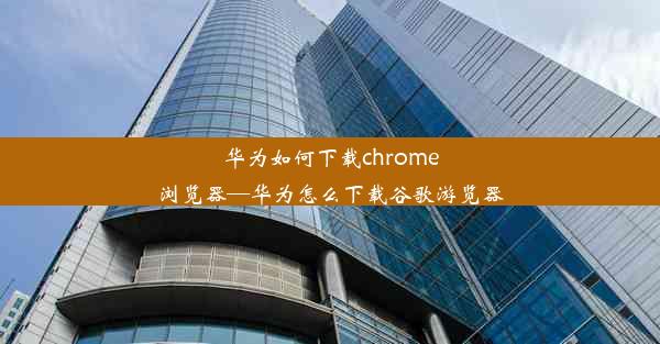 华为如何下载chrome浏览器—华为怎么下载谷歌游览器