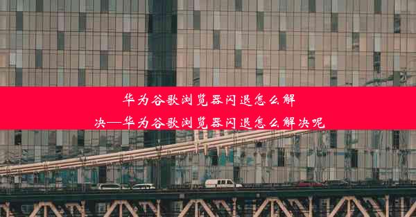 华为谷歌浏览器闪退怎么解决—华为谷歌浏览器闪退怎么解决呢