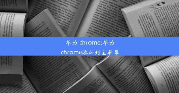 华为 chrome;华为 chrome添加到主屏幕