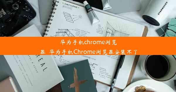 华为手机chrome浏览器_华为手机Chrome浏览器安装不了