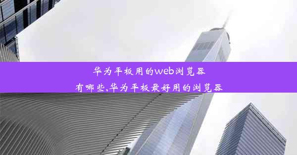 华为平板用的web浏览器有哪些,华为平板最好用的浏览器