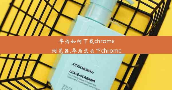 华为如何下载chrome浏览器,华为怎么下chrome