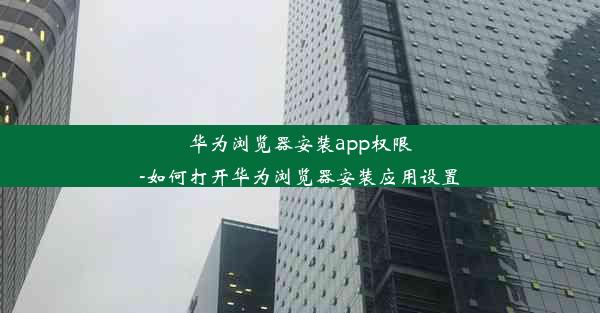 华为浏览器安装app权限-如何打开华为浏览器安装应用设置