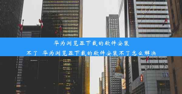 华为浏览器下载的软件安装不了_华为浏览器下载的软件安装不了怎么解决