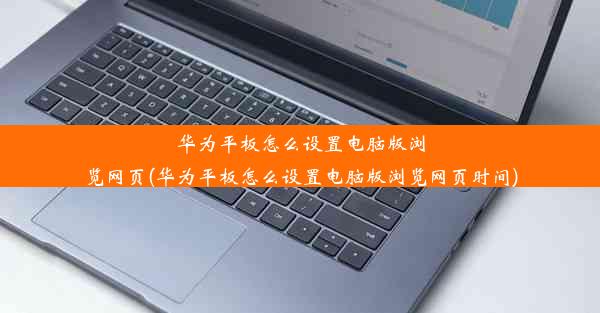 华为平板怎么设置电脑版浏览网页(华为平板怎么设置电脑版浏览网页时间)