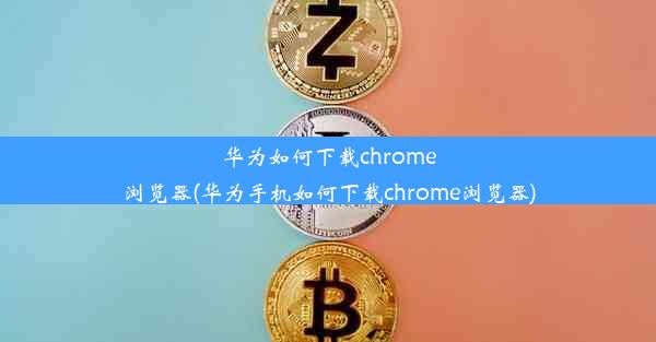 华为如何下载chrome浏览器(华为手机如何下载chrome浏览器)