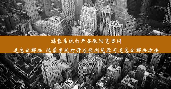 鸿蒙系统打开谷歌浏览器闪退怎么解决_鸿蒙系统打开谷歌浏览器闪退怎么解决方法