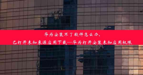 华为安装不了软件怎么办,已打开未知来源应用下载—华为打开安装未知应用权限