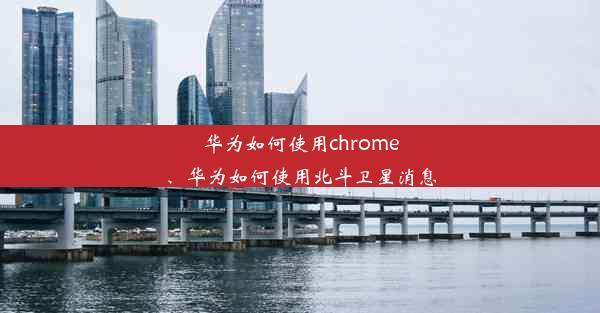 华为如何使用chrome、华为如何使用北斗卫星消息