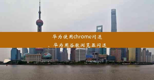 华为使用chrome闪退、华为用谷歌浏览器闪退