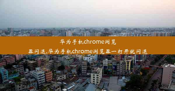 华为手机chrome浏览器闪退,华为手机chrome浏览器一打开就闪退