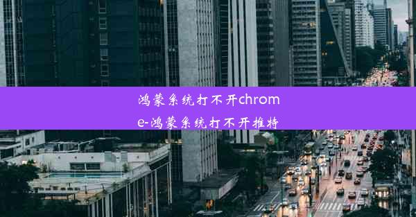 鸿蒙系统打不开chrome-鸿蒙系统打不开推特