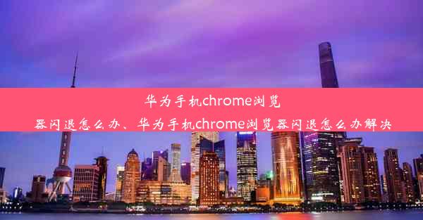 华为手机chrome浏览器闪退怎么办、华为手机chrome浏览器闪退怎么办解决