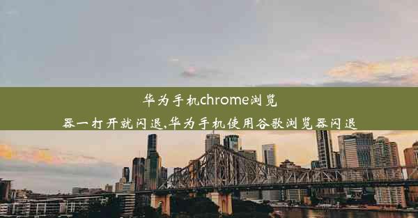 华为手机chrome浏览器一打开就闪退,华为手机使用谷歌浏览器闪退