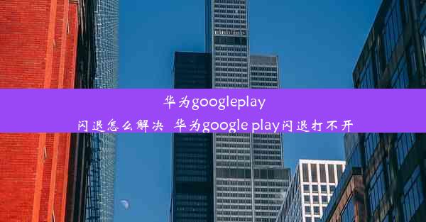 华为googleplay闪退怎么解决_华为google play闪退打不开