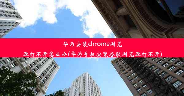 华为安装chrome浏览器打不开怎么办(华为手机安装谷歌浏览器打不开)