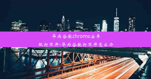 华为谷歌chrome安卓版打不开-华为谷歌打不开怎么办