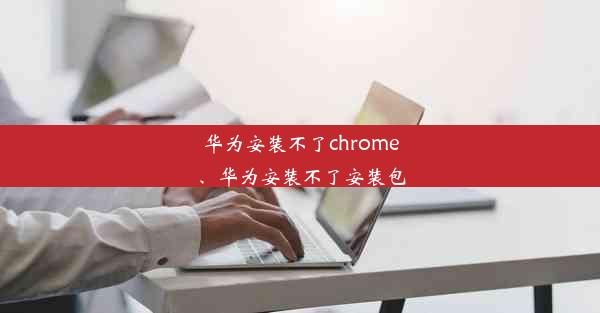 华为安装不了chrome、华为安装不了安装包