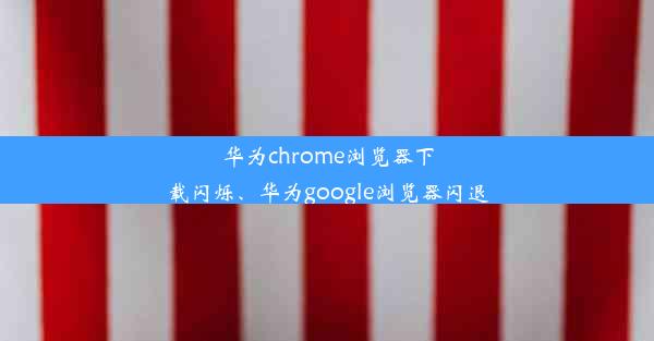 华为chrome浏览器下载闪烁、华为google浏览器闪退