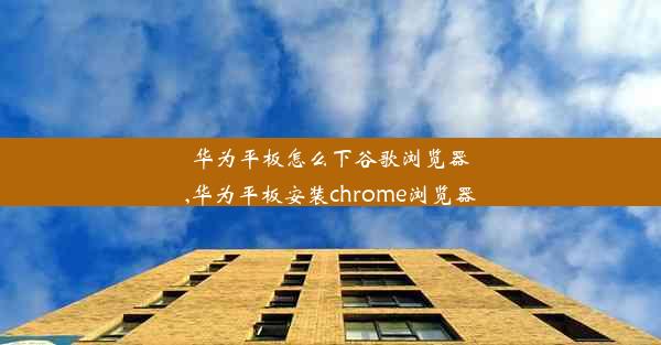 华为平板怎么下谷歌浏览器,华为平板安装chrome浏览器