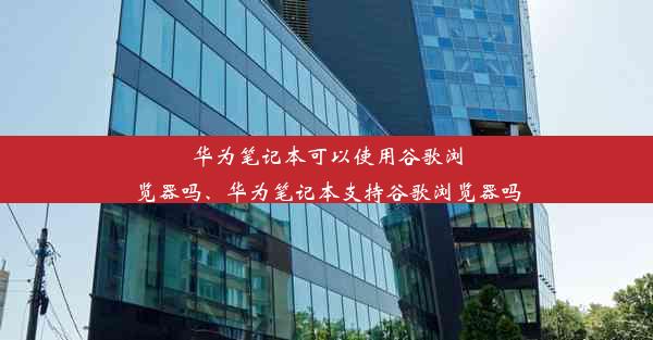 华为笔记本可以使用谷歌浏览器吗、华为笔记本支持谷歌浏览器吗