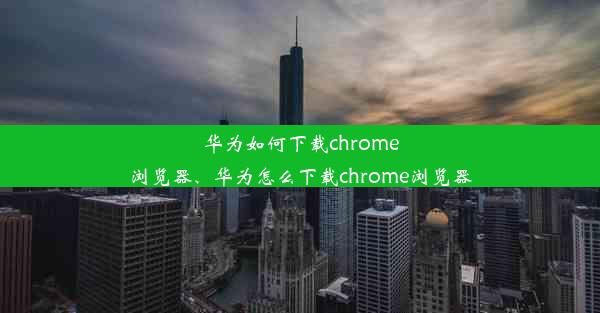 华为如何下载chrome浏览器、华为怎么下载chrome浏览器