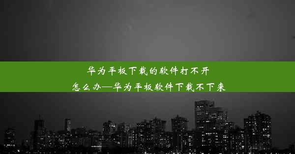 华为平板下载的软件打不开怎么办—华为平板软件下载不下来