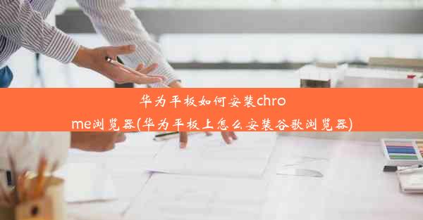 华为平板如何安装chrome浏览器(华为平板上怎么安装谷歌浏览器)