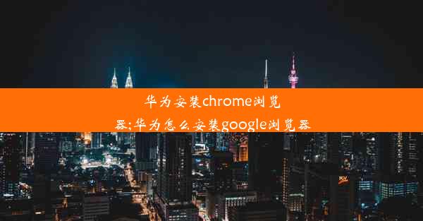 华为安装chrome浏览器;华为怎么安装google浏览器