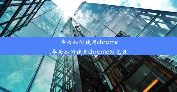 华为如何使用chrome,华为如何使用chrome浏览器