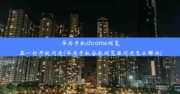 华为手机chrome浏览器一打开就闪退(华为手机谷歌浏览器闪退怎么解决)