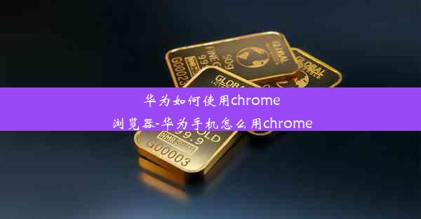 华为如何使用chrome浏览器-华为手机怎么用chrome