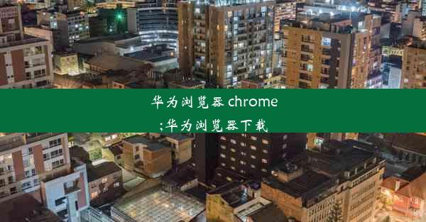 华为浏览器 chrome;华为浏览器下载