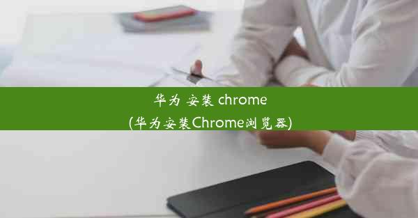 华为 安装 chrome(华为安装Chrome浏览器)