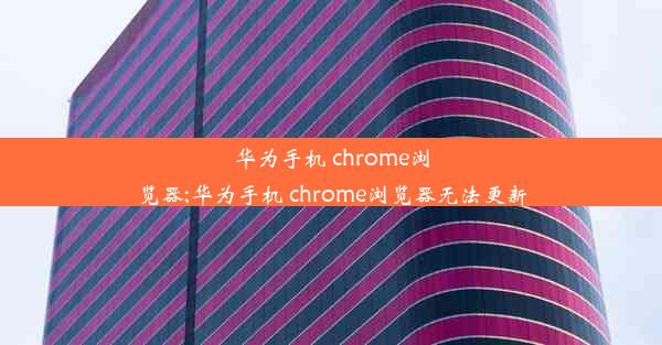 华为手机 chrome浏览器;华为手机 chrome浏览器无法更新