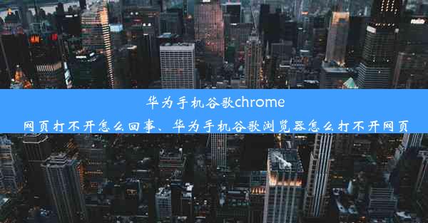 华为手机谷歌chrome网页打不开怎么回事、华为手机谷歌浏览器怎么打不开网页