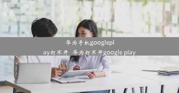 华为手机googleplay打不开_华为打不开google play