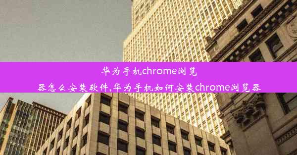 华为手机chrome浏览器怎么安装软件,华为手机如何安装chrome浏览器